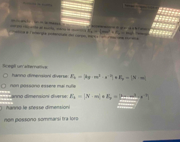 sicando , on m la massa v l'accelerazione digrav là s à l'alter e
corpo rispetto al suclo, siano le quantitá E_k= 1/2 mv^2 E_p=mgl Peneris
c netica e lenergía potenziale del corpo, índica l'aftermazione corretta
Scegli un'alternativa:
hanno dimensioni diverse: E_k=[kg· m^2· s^(-2)] e E_p=[N· m]
non possono essere mai nulle

anno dimensioni diverse: E_k=[N· m] e E_p=[k_C.m^2+s^(-2)]
----
=====
hanno le stesse dimensioni =======
non possono sommarsi tra loro