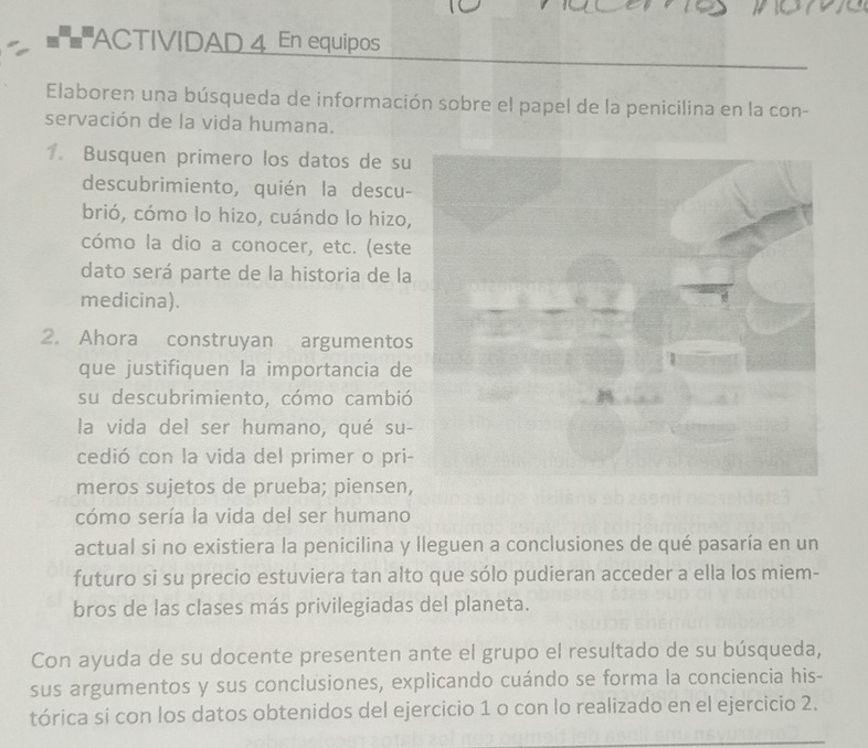 = = ACTIVIDAD 4 En equipos 
Elaboren una búsqueda de información sobre el papel de la penicilina en la con- 
servación de la vida humana. 
1. Busquen primero los datos de su 
descubrimiento, quién la descu- 
brió, cómo lo hizo, cuándo lo hizo, 
cómo la dio a conocer, etc. (este 
dato será parte de la historia de la 
medicina). 
2. Ahora construyan argumentos 
que justifiquen la importancia de 
su descubrimiento, cómo cambió 
la vida del ser humano, qué su- 
cedió con la vida del primer o pri- 
meros sujetos de prueba; piensen, 
cómo sería la vida del ser humano 
actual si no existiera la penicilina y lleguen a conclusiones de qué pasaría en un 
futuro si su precio estuviera tan alto que sólo pudieran acceder a ella los miem- 
bros de las clases más privilegiadas del planeta. 
Con ayuda de su docente presenten ante el grupo el resultado de su búsqueda, 
sus argumentos y sus conclusiones, explicando cuándo se forma la conciencia his- 
tórica si con los datos obtenidos del ejercicio 1 o con lo realizado en el ejercicio 2.