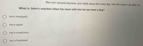 Rex isn't around anymore, but I think about him every day. He's the reason I do what I do.
What is John's reaction when his mom tells him he can have a dog?
He is overjoyed.
He is upset.
He is suspicious.
He is frustrated.