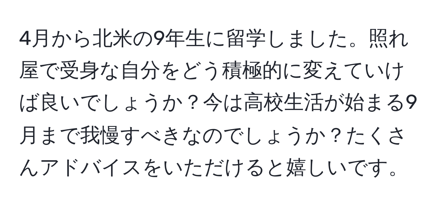 4月から北米の9年生に留学しました。照れ屋で受身な自分をどう積極的に変えていけば良いでしょうか？今は高校生活が始まる9月まで我慢すべきなのでしょうか？たくさんアドバイスをいただけると嬉しいです。