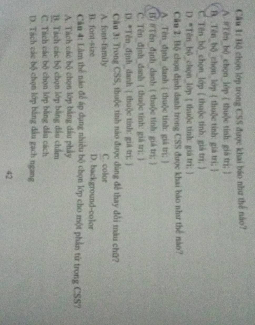 Cầu 1: Bộ chọn lớp trong CSS được khai báo như thế nào?
A. #Tên_bộ_chọn_lớp ( thuộc tính: giá trị; )
B. .Tên_bộ_chọn_lớp  thuộc tính: giá trị; 
C. Tên_bộ_chọn_lớp ( thuộc tỉnh: giả trị; )
D. *Tên_bộ_chọn_lớp  thuộc tính: giá trị; 
Câu 2: Bộ chọn định danh trong CSS được khai báo như thể nào?
A. Tên_định_danh  thuộc tinh: giá trị; 
B. #Tën_định danh ( thuộc tính: giá trị; 
C. Tên_định_danh ( thuộc tính: giá trị; )
D. *Tên_định_danh ( thuộc tính: giá trị; )
Cầu 3: Trong CSS, thuộc tính nào được dùng để thay đổi màu chữ?
A. font-family C. color
B. font-size D. background-color
Câu 4: Lâm thể nào để áp dụng nhiều bộ chọn lớp cho một phần tử trong CSS?
A. Tách các bộ chọn lớp bằng đầu phẩy
B. Tách các bộ chọn lớp bằng đầu chẩm
C. Tách các bộ chọn lớp bằng đầu cách
D. Tách các bộ chọn lớp bằng dầu gạch ngang
42