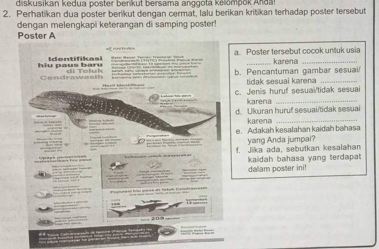 diskusikan kedua poster berikut bersama anggota kelompok Anda!
2. Perhatikan dua poster berikut dengan cermat, lalu berikan kritikan terhadap poster tersebut
dengan melengkapi keterangan di samping poster!
Poster A
ANTARA
a. Poster tersebut cocok untuk usia
Identifikasi Balai Besar Taman Nasional Teluk
Cendrawasíh (TNTC) Provínsi Papua Barat
mengidentifikasi 13 spesies hiu paus baru. _karena_
hiu paus baru Selasa (20/2), Identifikasi ini merupakan
di Teluk salah satu upaya antisipasí ancaman
Cendrawasih bernama latin Rhincodon typus tersebut. b. Pencantuman gambar sesuai/
terhadap kelestarian populasi howan
Hasil identifikasi tidak sesuai karena_
Bala Bakal Besar TNTC, 10 Kebcuan 2004
: Lokasi hiu paus c. Jenis huruf sesuai/tidak sesuai
Teluk Cendrawasih
Nabire karena_
Morfologi d. Ukuran huruf sesuai/tidak sesuai
Wama tubuh
Dantuk kepala lebar dan labu-əbuan karena_
dengan mulut bertotol-totol sutth.
Memíldo tima Dapet tumbuh Pergerakan e. Adakah kesalahan kaidah bahasa
besar
Ke Lauz Sanda, batlum hingga
> dengan bobot sampal 20 mater perairan Pasifik, namun tetap
punggung í dorsal fin ton mencapal 34 kembali ke Tetuk Cendrowasih. yang Anda jumpai?
päsang insəng den sinp
Upaya pemerintah f. Jika ada, sebutkan kesalahan
məlestärikan hiu paus Imbauan Untuk masyarakat
kaidah bahasa yang terdapat
Menetapkan hu paus sebagai hewan 
penuir metatul  y ang d n d ng Tosk Tcak meiakahon Neleyen ager dalam poster ini!
Kepmen KKP Nomor     L 0    e0 m e  nn bun uh çunobaógn de tato aungai karana menggunaken
m    c  '' r o  ' Jarng Denangkap
Mengedukæn
masyarakar tentang
hiu peus yang wel Populasi hiu paus di Teluk Cendrawasih
8 Folrver 2024 
Maiskukan petol
bungowasun ) )(0(3 ) (((3) ) 2 (x() 1 )3) ((35)
tangkap.
bagi hu paux 
## Taluk Cendrawasin di Nabire (Papua Tangah) itu Kepala Rolai Hosor Separtono
menjadi habitat terbesar bagi hiu paus. Pergerakan TNTC Papua Barət
hid paus menyasar ke perairan topis dan sub tropis