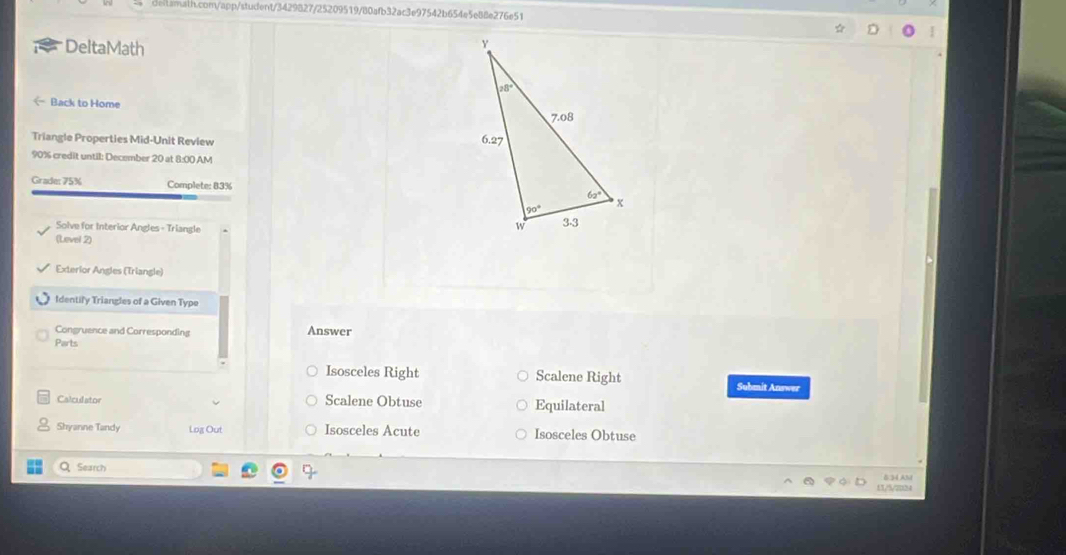 DeltaMath
< Back to Home 
Triangle Properties Mid-Unit Review 
90% credit until: December 20 at 8:00 AM
Grade: 75% Complete: 83%
Solve for Interior Angles - Triangle 
(Level 2)
Exterlor Angles (Triangle)
Identify Triangles of a Given Type
Congruence and Corresponding Answer
Parts
 Isosceles Right Scalene Right Submit Answer
Calculator Scalene Obtuse Equilateral
Shyanne Tandy Log Out Isosceles Acute Isosceles Obtuse
QSearch 5:34 AM
13/5/2024