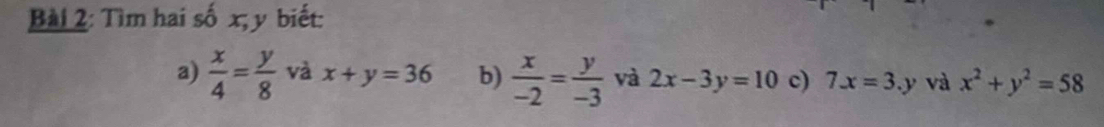 Tìm hai số x; y biết: 
a)  x/4 = y/8  và x+y=36 b)  x/-2 = y/-3  và 2x-3y=10 c) 7x=3.y và x^2+y^2=58