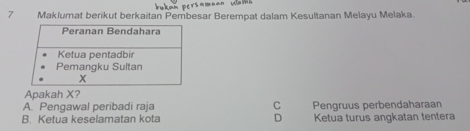 Maklumat berikut berkaitan Pembesar Berempat dalam Kesultanan Melayu Melaka.
Apakah X?
A. Pengawal peribadi raja C Pengruus perbendaharaan
B. Ketua keselamatan kota D Ketua turus angkatan tentera