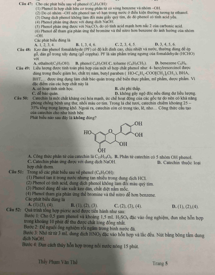 Cho các phát biểu sau về phenol (C_6H_5OH):
(1) Phenol là hợp chất hữu cơ trong phân tử có vòng benzene và nhóm -OH.
(2) Do có nhóm -OH nên phenol tan vô hạn trong nước ở điều kiện thường tương tự ethanol.
(3) Dung dịch phenol không làm đổi màu giấy quỳ tím, do đó phenol có tính acid yếu.
(4) Phenol phản ứng được với dung dịch NaOH,
(5) Phenol phản ứng được với Na_2CO_3 do có tính acid mạnh hơn nấc 2 của carbonic acid.
(6) Phenol đễ tham gia phản ứng thể bromine và thể nitro hơn benzene do ánh hưởng của nhóm
--OH.
Các phát biểu đúng là
A. 1, 2, 3, 4. B. 1, 3, 4, 6. C. 2, 3, 4, 5. D. 3, 4, 5, 6.
Câu 48: Keo dán phenol fomaldehyde (PF) có độ kết dính cao, chịu nhiệt và nước, thường dùng để ép
gỗ, đán gỗ trong xây dựng (go coppha). PF là sản phầm trùng ngưng của fomaldehyde (HCHO)
với
A. ethalnol (C_2H_5OH). B. phenol C_6H_5OH.C toluene (C_6H_5CH_3). D. benezene C_6H_6.
Câu 49: Liều lượng được tính toán phù hợp của một số hợp chất phenol như: 4- hexylresorcinol được
dùng trong thuốc giảm ho, chất trị nám, butyl paraben (HO-C_6H_4-COO[CH_2]_3CH_3) , BHA,
BHT, được ứng dụng làm chất bảo quản trong chế biển thực phẩm, mĩ phẩm, dược phẩm. Vì
đặc điểm của các hợp chất này là
A. có hoạt tinh sinh học. B. chi phí thấp.
C. dễ bảo quản. D. không gây ngộ độc nếu dùng dư liều lượng.
Câu 50: Catechin là một chất kháng oxi hóa mạnh, ức chế hoạt động của các gốc tự do nên có khả năng
phòng chồng bệnh ung thư, nhồi máu cơ tim. Trong lá chè tươi, catechin chiếm khoảng 25 
35% tồng trọng lượng khô. Ngoài ra, catechin còn có trong táo, lê, nho. Công thức cầu tạo
của catechin cho như hình bên:
Phát biểu nào sau đây là không đúng?
A. Công thức phân tử của catechin là C_15H_14O_6. g B. Phân tử catechin có 5 nhóm OH phenol.
C. Catechin phản ứng được với dung dịch NaOH. D. Catechin thuộc loại
hợp chất thơm.
Câu 51: Trong số các phát biểu sau về phenol (C_6H_5OH):
(1) Phenol tan ít trong nước nhưng tan nhiều trong dung dịch HCl.
(2) Phenol có tính acid, dung dịch phenol không làm đồi màu quỳ tím.
(3) Phenol dùng đề sản xuất keo dán, chất diệt nấm mốc.
(4) Phenol tham gia phản ứng thế bromine và thế nitro dễ hơn benzene.
Các phát biểu đúng là
A. (1).(3), (4). B. (1), (2), (3). C. (2), (3), (4). D. (1), (2),(4).
Câu 52: Quá trình tổng hợp picric acid được tiền hành như sau:
Bước 1: Cho 0,5 gam phenol và khoảng 1,5 mL H_2SO_4 đặc vào ống nghiệm, đun nhẹ hỗn hợp
trong khoảng 10 phút đề thu được chất lỏng đồng nhất.
Bước 2: Để nguội ổng nghiệm rồi ngâm trong bình nước đá.
Bước 3: Nhỏ từ từ 3 mL dung dịch HNO_3 đặc vào hỗn hợp và lắc đều. Nút bằng bông tầm dung
dịch NaOH.
Bước 4: Đun cách thủy hỗn hợp trong nồi nước nóng 15 phút.
Thầy Phạm Văn Thế Trang 5