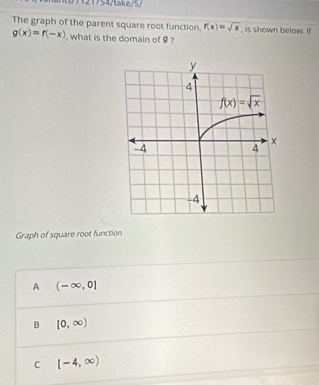 ts/7121754/take/5/
The graph of the parent square root function, f(x)=sqrt(x) , is shown below. If
g(x)=f(-x) , what is the domain of 9 ?
Graph of square root function
A (-∈fty ,0]
B [0,∈fty )
C [-4,∈fty )