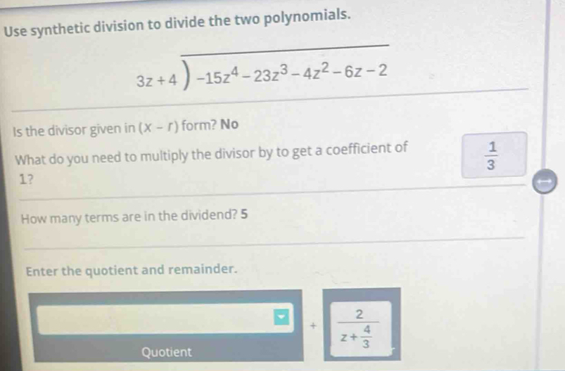 Use synthetic division to divide the two polynomials.
beginarrayr 3z+4encloselongdiv -15z^4-23z^3-4z^2-6z-2endarray
/ 
Is the divisor given in (X-r) form? No 
What do you need to multiply the divisor by to get a coefficient of
 1/3 
1? 
How many terms are in the dividend? 5 
Enter the quotient and remainder. 
Quotient
□ +frac 2z+ 4/3 