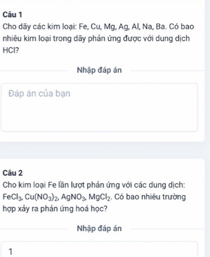 Cho dãy các kim loại: Fe, Cu, Mg, Ag, Al, Na, Ba. Có bao 
nhiêu kim loại trong dãy phản ứng được với dung dịch 
HCl? 
Nhập đáp án 
Đáp án của bạn 
Câu 2 
Cho kim loại Fe lần lượt phản ứng với các dung dịch:
FeCl_3, Cu(NO_3)_2, AgNO_3, MgCl_2. Có bao nhiêu trường 
hợp xảy ra phản ứng hoá học? 
Nhập đáp án 
1