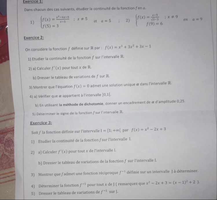 Dans chacun des cas suivants, étudier la continuité de la fonction f en α.
1) beginarrayl f(x)= (x^2-4x-5)/x-5 ;x!= 5 f(5)=3endarray. et a=5 : 2) beginarrayl f(x)= (x-9)/sqrt(x)-3 ;x!= 9 f(9)=6endarray. en a=9
Exercice 2:
On considère la fonction f définie sur R par : f(x)=x^3+3x^2+3x-1
1) Etudier la continuité de la fonction f sur l’intervalle R.
2) a) Calculer f'(x) pour tout x de R.
b) Dresser le tableau de variations de fsur R.
3) Montrer que l'équation f(x)=0 admet une solution unique α dans l'intervalle .
4) a) Vérifier que α appartient à l'intervalle ]0,1[.
b) En utilisant la méthode de dichotomie, donner un encadrement de α d'amplitude 0,25.
5) Déterminer le signe de la fonction fsur l'intervalle R.
Exercice 3:
Soit f la fonction définie sur l’intervalle I=[1;+∈fty [ par f(x)=x^2-2x+3
1) Etudier la continuité de la fonction fsur l’intervalle l.
2) a) Calculer f'(x) pour tout x de l'intervalle I.
b) Dresser le tableau de variations de la fonction f sur l’intervalle 1.
3) Montrer que f admet une fonction réciproque f^(-1) définie sur un intervalle J à déterminer.
4) Déterminer la fonction f^(-1) pour tout x de J ( remarquez que x^2-2x+3=(x-1)^2+2).
5) Dresser le tableau de variations de f^(-1) sur ].