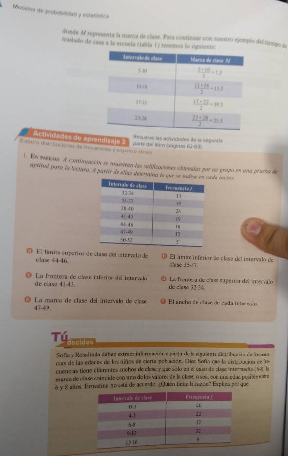 Modelos de probabilidad y estadística
donde M representa la marca de clase. Para continuar con nuestro ejemplo del tiempo de
traslado de casa a la escuela (tabía 1) tenemos lo siguiente:
Actividades de aprendizaje 3 Resuelve las actividades de la segunda
Elaboro distribuciones de frecuencias y organizo cláses parte del libro (páginas 62-63)
1 En pεκειs A continuación se muestran las calificaciones obtenidas por un grupo en una prueba de
aptitud para la lectura. A partir de ellas determina lo que se da inciso.
◎ El límite superior de clase del intervalo de El límite inferior de clase del intervalo de
clase 44-46. clase 35-37.
La frontera de clase inferior del intervalo La frontera de clase superior del intervalo
de clase 41-43. de clase 32-34.
La marca de clase del intervalo de clase El ancho de clase de cada intervalo.
47-49.
Tú decides
Sofia y Rosalinda deben extraer información a partir de la siguiente distribución de frecuen-
cias de las edades de los niños de cierta población. Dice Sofía que la distribución de fre
cuencias tiene diferentes anchos de clase y que solo en el caso de clase intermedia (6-8) la
marca de clase coincide con uno de los valores de la clase; o sea, con una edad posible entre
6 y 8 años. Ernestina no está de acuerdo. ¿Quién tiene la razón? Explica por que.