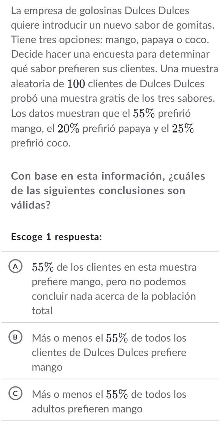 La empresa de golosinas Dulces Dulces
quiere introducir un nuevo sabor de gomitas.
Tiene tres opciones: mango, papaya o coco.
Decide hacer una encuesta para determinar
qué sabor prefieren sus clientes. Una muestra
aleatoria de 100 clientes de Dulces Dulces
probó una muestra gratis de los tres sabores.
Los datos muestran que el 55% prefırió
mango, el 20% preférió papaya y el 25%
prefirió coco.
Con base en esta información, ¿cuáles
de las siguientes conclusiones son
válidas?
Escoge 1 respuesta:
A 55% de los clientes en esta muestra
prefiere mango, pero no podemos
concluir nada acerca de la población
total
B Más o menos el 55% de todos los
clientes de Dulces Dulces prefiere
mango
C) Más o menos el 55% de todos los
adultos prefieren mango