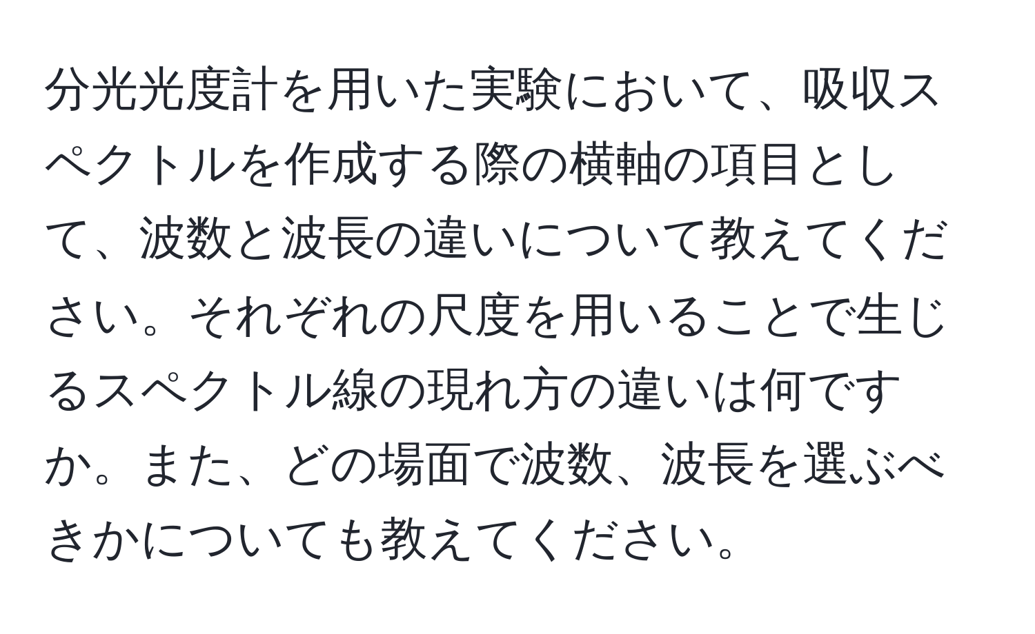 分光光度計を用いた実験において、吸収スペクトルを作成する際の横軸の項目として、波数と波長の違いについて教えてください。それぞれの尺度を用いることで生じるスペクトル線の現れ方の違いは何ですか。また、どの場面で波数、波長を選ぶべきかについても教えてください。