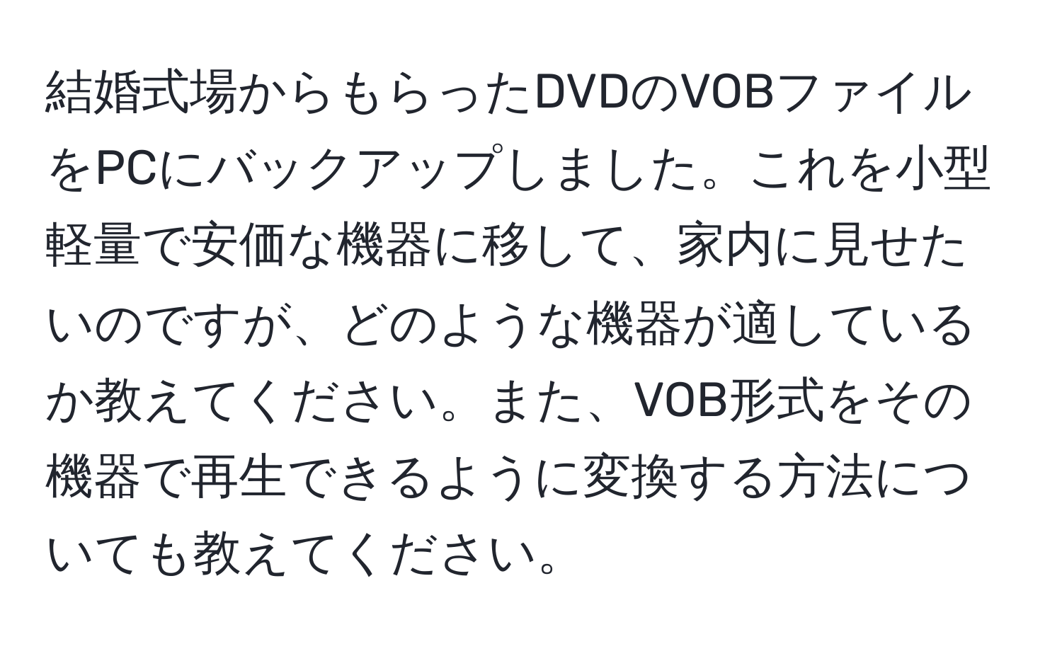 結婚式場からもらったDVDのVOBファイルをPCにバックアップしました。これを小型軽量で安価な機器に移して、家内に見せたいのですが、どのような機器が適しているか教えてください。また、VOB形式をその機器で再生できるように変換する方法についても教えてください。