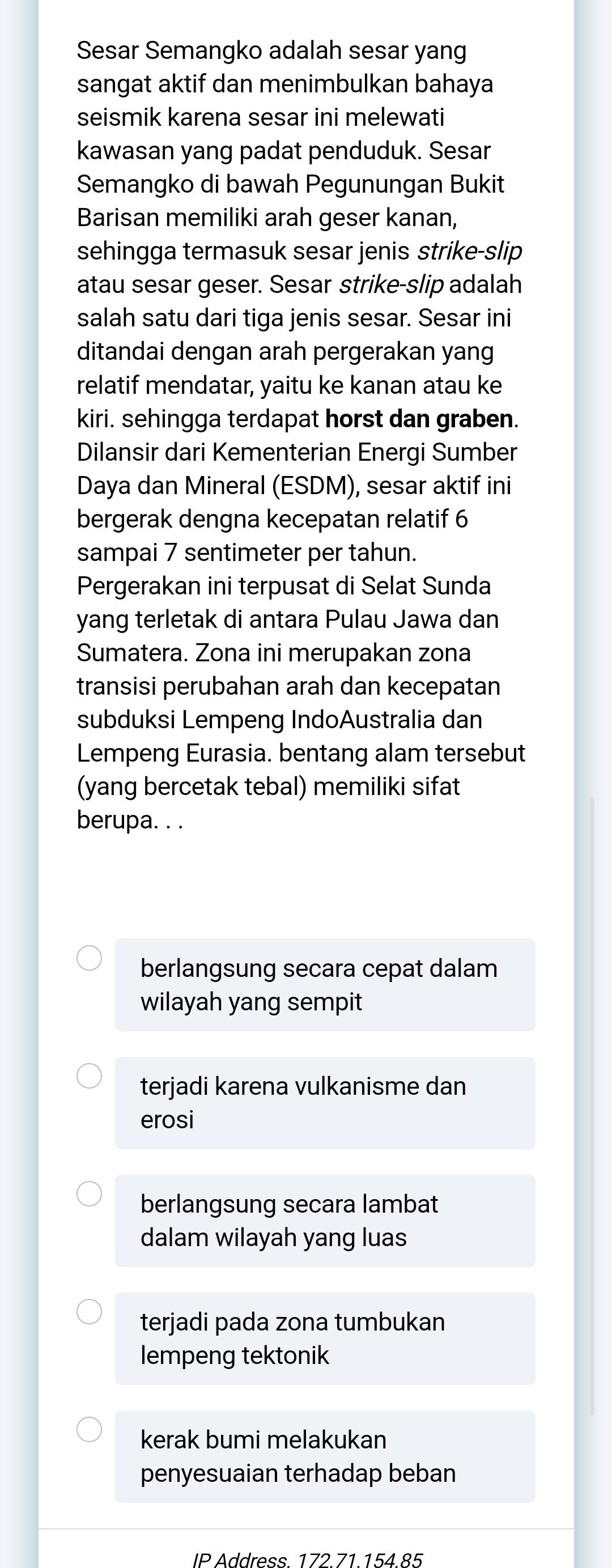 Sesar Semangko adalah sesar yang 
sangat aktif dan menimbulkan bahaya 
seismik karena sesar ini melewati 
kawasan yang padat penduduk. Sesar 
Semangko di bawah Pegunungan Bukit 
Barisan memiliki arah geser kanan, 
sehingga termasuk sesar jenis strike-slip 
atau sesar geser. Sesar strike-slip adalah 
salah satu dari tiga jenis sesar. Sesar ini 
ditandai dengan arah pergerakan yang 
relatif mendatar, yaitu ke kanan atau ke 
kiri. sehingga terdapat horst dan graben. 
Dilansir dari Kementerian Energi Sumber 
Daya dan Mineral (ESDM), sesar aktif ini 
bergerak dengna kecepatan relatif 6
sampai 7 sentimeter per tahun. 
Pergerakan ini terpusat di Selat Sunda 
yang terletak di antara Pulau Jawa dan 
Sumatera. Zona ini merupakan zona 
transisi perubahan arah dan kecepatan 
subduksi Lempeng IndoAustralia dan 
Lempeng Eurasia. bentang alam tersebut 
(yang bercetak tebal) memiliki sifat 
berupa. . . 
berlangsung secara cepat dalam 
wilayah yang sempit 
terjadi karena vulkanisme dan 
erosi 
berlangsung secara lambat 
dalam wilayah yang luas 
terjadi pada zona tumbukan 
lempeng tektonik 
kerak bumi melakukan 
penyesuaian terhadap beban 
IP Address 172 71 154 85