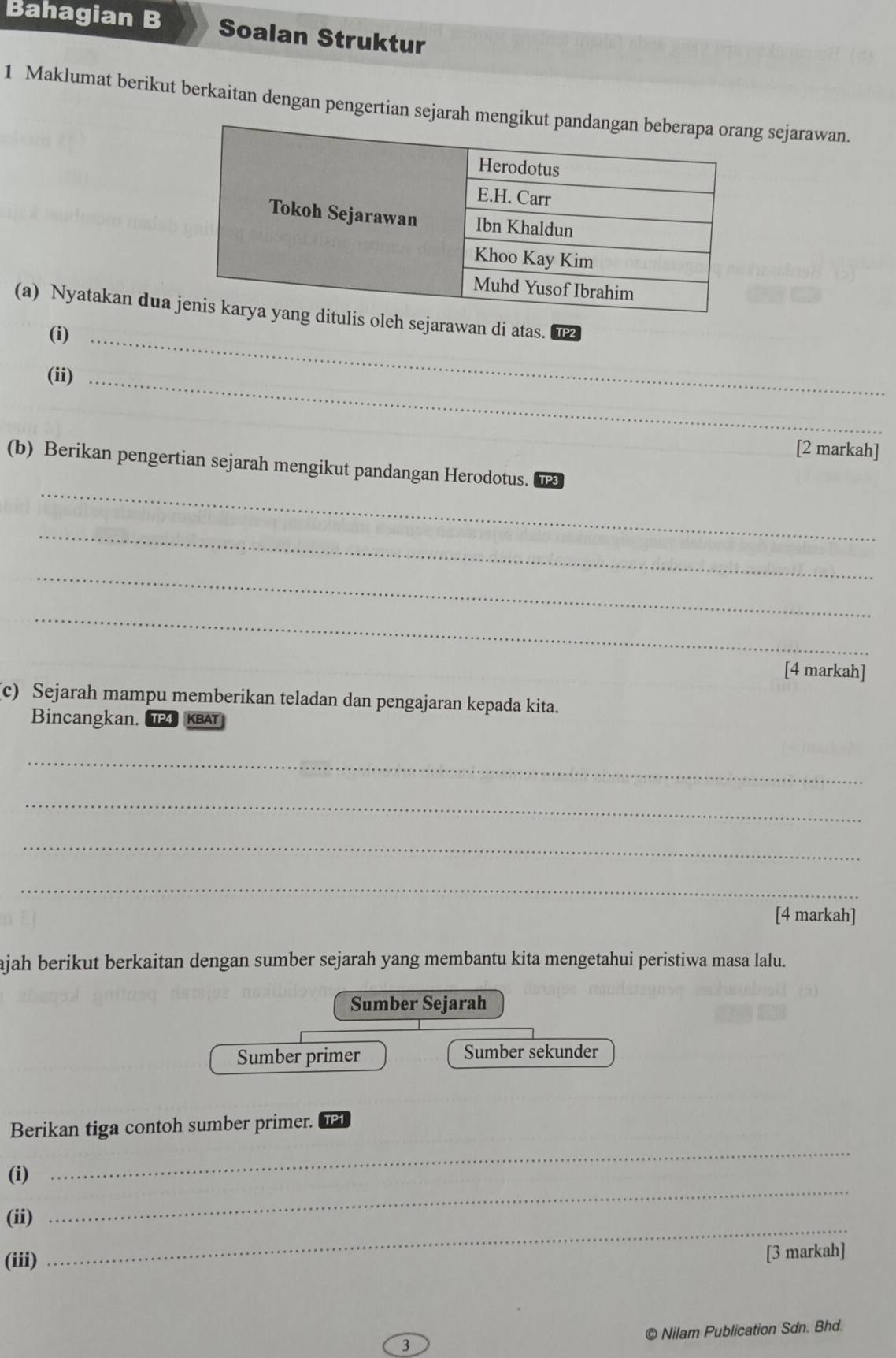 Bahagian B Soalan Struktur 
1 Maklumat berikut berkaitan dengan pengertian g sejarawan. 
(a) Nyatakan duah sejarawan di atas. TP2 
(i)_ 
(ii)_ 
[2 markah] 
_ 
(b) Berikan pengertian sejarah mengikut pandangan Herodotus._ TP3 
_ 
_ 
_ 
[4 markah] 
c) Sejarah mampu memberikan teladan dan pengajaran kepada kita. 
Bincangkan. IP4 KBAT 
_ 
_ 
_ 
_ 
[4 markah] 
ajah berikut berkaitan dengan sumber sejarah yang membantu kita mengetahui peristiwa masa lalu. 
Sumber Sejarah 
Sumber primer Sumber sekunder 
Berikan tiga contoh sumber primer. TP1 
(i) 
_ 
_ 
(ii) 
_ 
(iii) [3 markah] 
© Nilam Publication Sdn. Bhd.