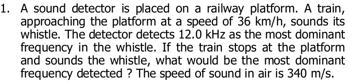 A sound detector is placed on a railway platform. A train, 
approaching the platform at a speed of 36 km/h, sounds its 
whistle. The detector detects 12.0 kHz as the most dominant 
frequency in the whistle. If the train stops at the platform 
and sounds the whistle, what would be the most dominant 
frequency detected ? The speed of sound in air is 340 m/s.