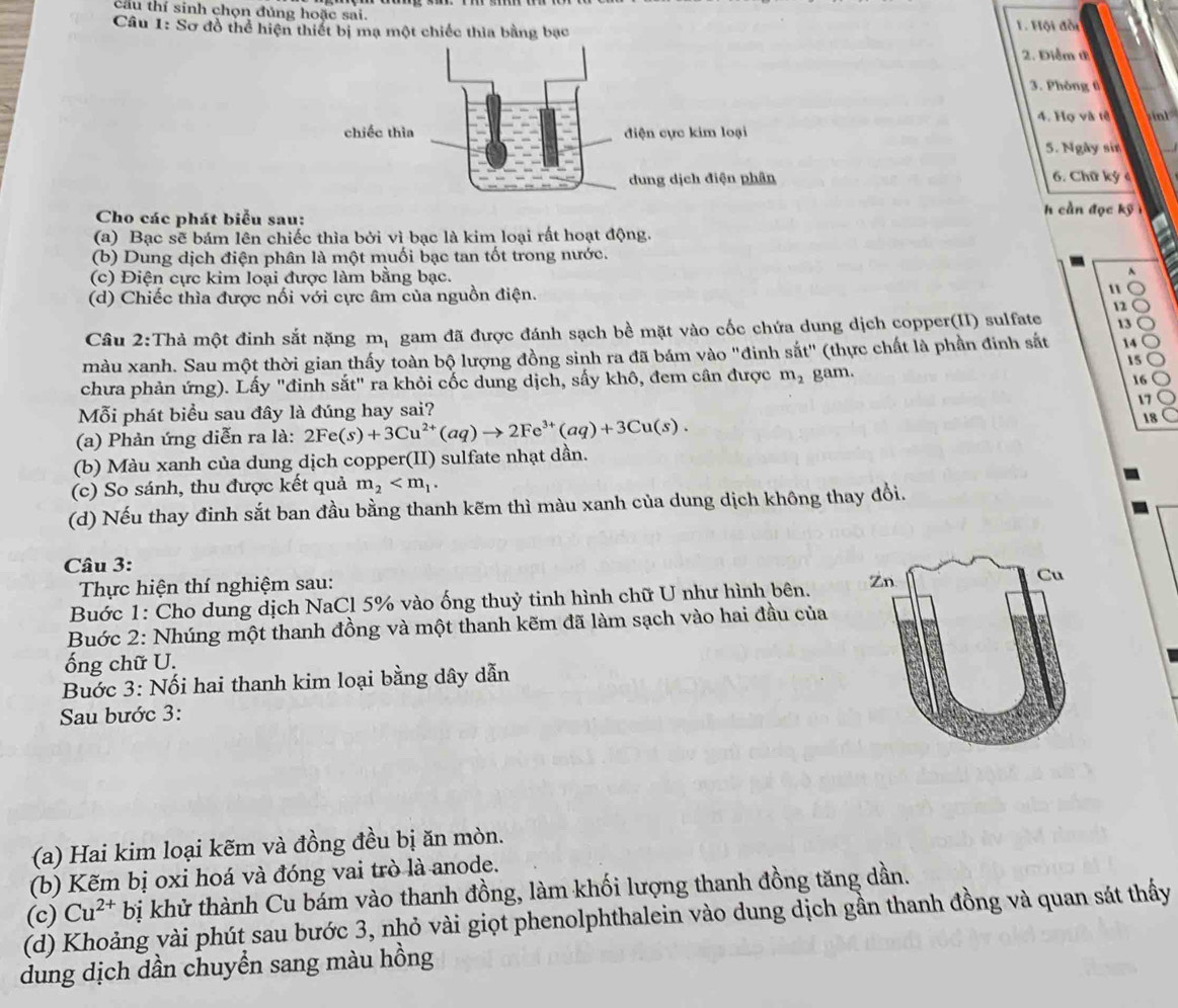 cầu thí sinh chọn đủng hoặc sai.
Câu 1: Sơ đồ thể hiện thiết bị mạ một chiếc thia bằng bạc 1. Hội đồt
2. Điểm t
3. Phòng tì
4. Họ và tế    
5. Ngày sin
6. Chữ ký 4
Cho các phát biểu sau:
h cần đọc kỹ 
(a) Bạc sẽ bám lên chiếc thìa bởi vì bạc là kim loại rất hoạt động.
(b) Dung dịch điện phân là một muối bạc tan tốt trong nước.
(c) Điện cực kim loại được làm bằng bạc.
(d) Chiếc thìa được nối với cực âm của nguồn điện. 11
12
Câu 2:Thả một đinh sắt nặng mị gam đã được đánh sạch bề mặt vào cốc chứa dung dịch copper(II) sulfate 13
màu xanh. Sau một thời gian thấy toàn bộ lượng đồng sinh ra đã bám vào "đinh sắt" (thực chất là phần đinh sắt 14
15
chưa phản ứng). Lấy "đinh sắt" ra khỏi cốc dung dịch, sấy khô, đem cần được m_2 gam.
16
17
Mỗi phát biểu sau đây là đúng hay sai?
(a) Phản ứng diễn ra là: 2Fe(s)+3Cu^(2+)(aq)to 2Fe^(3+)(aq)+3Cu(s). 18
(b) Màu xanh của dung dịch copper(II) sulfate nhạt dần.
(c) So sánh, thu được kết quả m_2
(d) Nếu thay đinh sắt ban đầu bằng thanh kẽm thì màu xanh của dung dịch không thay đổi.
Câu 3:
Thực hiện thí nghiệm sau:
Buớc 1: Cho dung dịch NaCl 5% vào ống thuỷ tinh hình chữ U như hình bên. 
Buớc 2: Nhúng một thanh đồng và một thanh kẽm đã làm sạch vào hai đầu của
ống chữ U.
Bước 3: Nối hai thanh kim loại bằng dây dẫn
Sau bước 3:
(a) Hai kim loại kẽm và đồng đều bị ăn mòn.
(b) Kẽm bị oxi hoá và đóng vai trò là anode.
(d) Khoảng vài phút sau bước 3, nhỏ vài giọt phenolphthalein vào dung dịch gần thanh đồng và quan sát thấy (c) Cu^(2+)bi bị khử thành Cu bám vào thanh đồng, làm khối lượng thanh đồng tăng dần.
dung dịch dần chuyển sang màu hồng