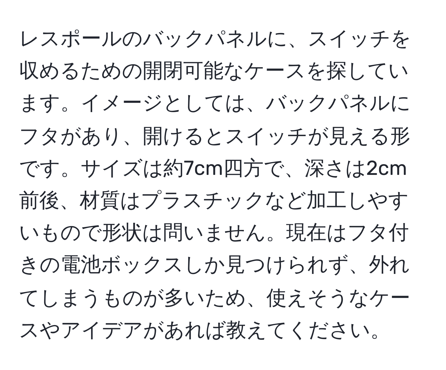 レスポールのバックパネルに、スイッチを収めるための開閉可能なケースを探しています。イメージとしては、バックパネルにフタがあり、開けるとスイッチが見える形です。サイズは約7cm四方で、深さは2cm前後、材質はプラスチックなど加工しやすいもので形状は問いません。現在はフタ付きの電池ボックスしか見つけられず、外れてしまうものが多いため、使えそうなケースやアイデアがあれば教えてください。