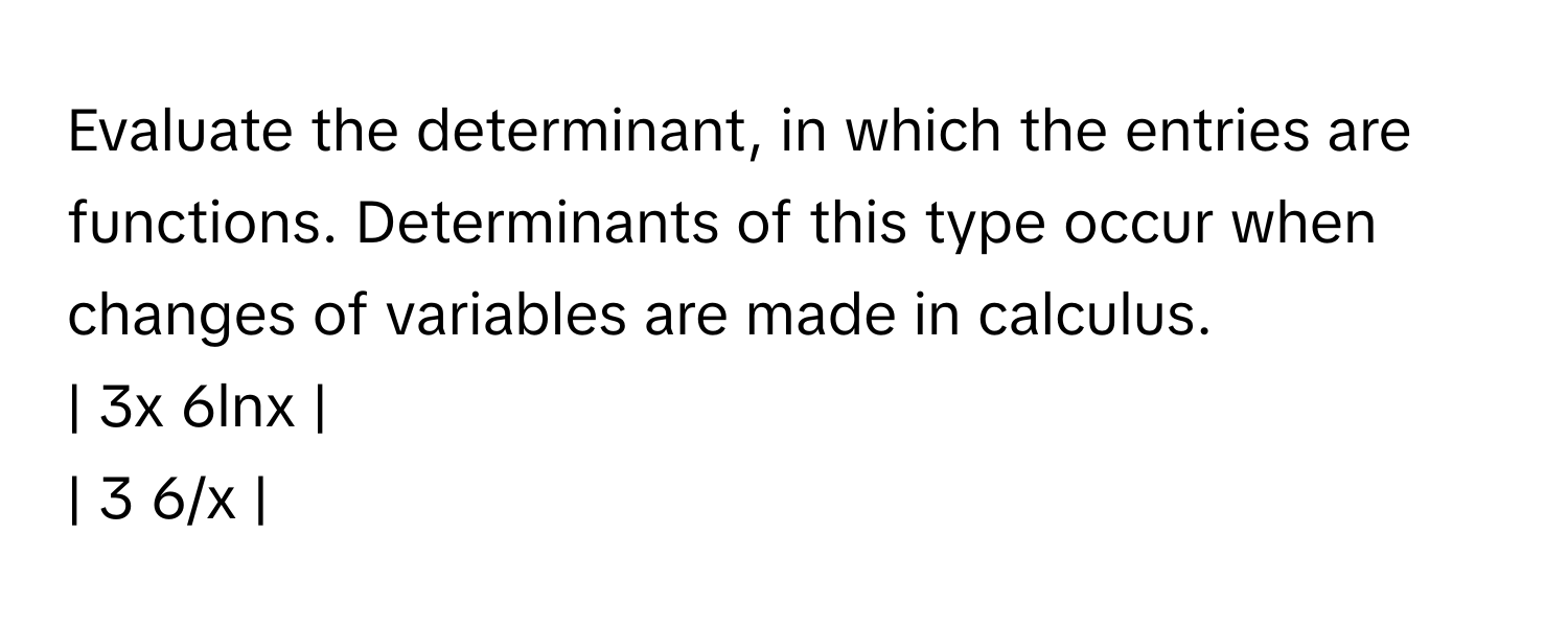 Evaluate the determinant, in which the entries are functions. Determinants of this type occur when changes of variables are made in calculus.

| 3x  6lnx |
| 3  6/x |