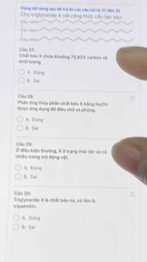 Dùng nội dung sau để trả lời các câu hỏi từ 27 đến 30
Cho triglyceride X với công thức cấu tạo sau:
∈t^(tt_1)=000
beginarrayl H=000 H_3=000endarray.
Câu 27
Chất béo X chứa khoảng 75, 93% carbon về
khối lượng
A.Đùng
B. Sai
Câu 28:
Phản ứng thủy phân chất béo X bằng NaOH
được ứng dụng để điều chế xà phòng.
A. Đùng
B. Sal
Câu 29:
Ở điều kiện thường, X ở trạng thái rần và có
nhiều trong mỡ động vật.
A. Đùng
B. Sai
Câu 30:
Triglyceride X là chất béo no, có tên là
tripalmitin.
A. Đúng
B、 Sal