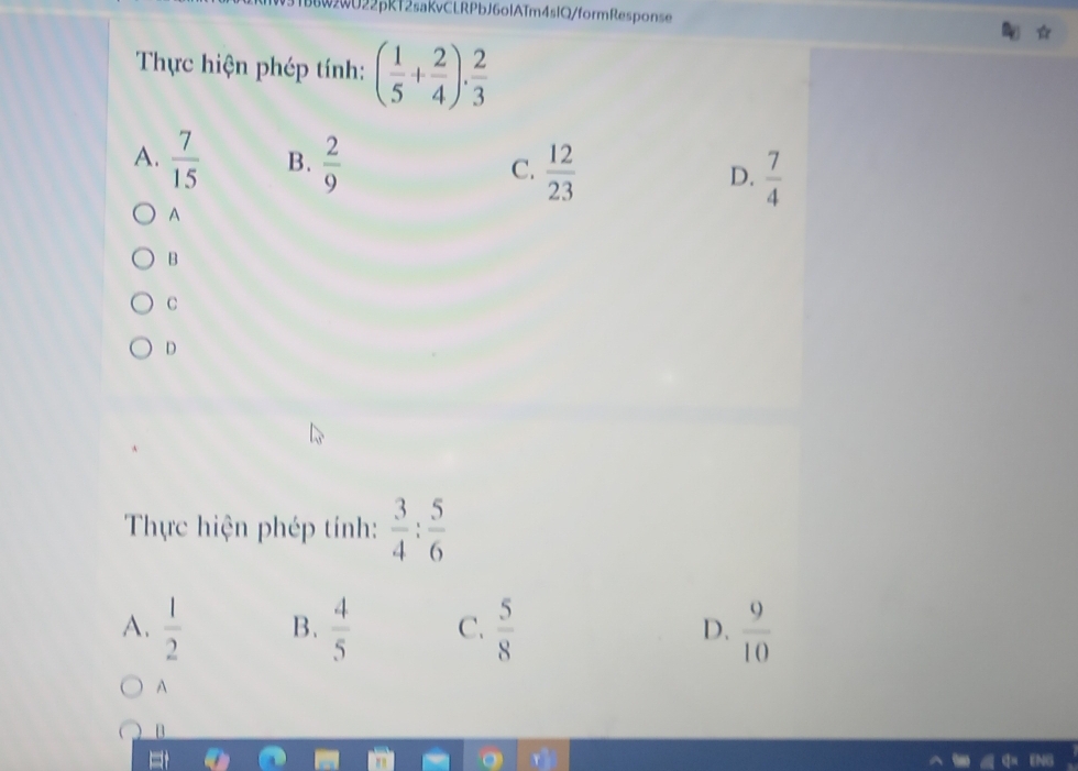 1TbbW2WU22pRT2saKvCLRPbJ6olATm4slQ/formResponse
Thực hiện phép tính: ( 1/5 + 2/4 ). 2/3 
A.  7/15  B.  2/9   12/23 
C.
D.  7/4 
A
B
C
D
Thực hiện phép tính:  3/4 : 5/6 
A.  1/2  B.  4/5  C.  5/8  D.  9/10 
A
D