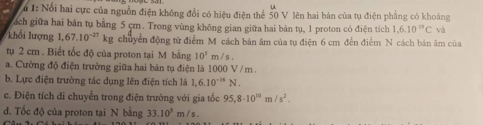 1: Nổi hai cực của nguồn điện không đổi có hiệu điện thế 50 V lên hai bản của tụ điện phẳng có khoảng 
ách giữa hai bản tụ bằng 5 cm. Trong vùng không gian giữa hai bản tụ, 1 proton có điện tích 1,6.10^(19)C và 
khối lượng 1,67.10^(-27)kg chuyển động từ điểm Mỹ cách bản âm của tụ điện 6 cm đến điểm N cách bản âm của 
tụ 2 cm. Biết tốc độ của proton tại M bằng 10^5m/s. 
a. Cường độ điện trường giữa hai bản tụ điện là 1000 V / m. 
b. Lực điện trường tác dụng lên điện tích là 1,6.10^(-16)N. 
c. Điện tích di chuyền trong điện trường với gia tốc 95,8· 10^(10)m/s^2. 
d. Tốc độ của proton tại N bằng 33.10^5m/s.