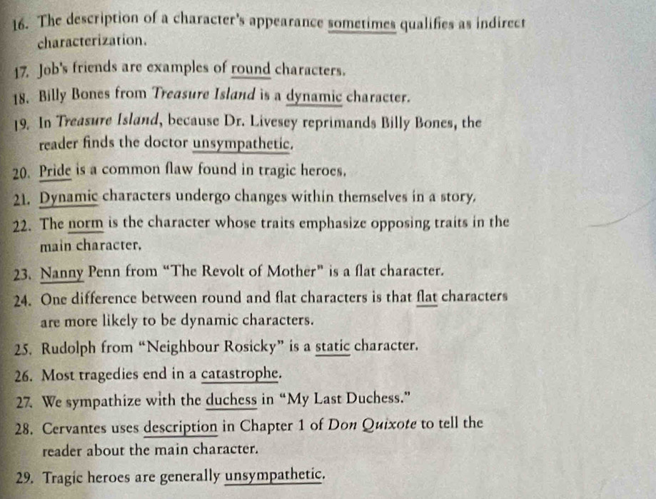 The description of a character's appearance sometimes qualifies as indirect 
characterization. 
17. Job's friends are examples of round characters. 
18. Billy Bones from Treasure Island is a dynamic character. 
19. In Treasure Island, because Dr. Livesey reprimands Billy Bones, the 
reader finds the doctor unsympathetic. 
20. Pride is a common flaw found in tragic heroes. 
21. Dynamic characters undergo changes within themselves in a story. 
22. The norm is the character whose traits emphasize opposing traits in the 
main character. 
23. Nanny Penn from “The Revolt of Mother” is a flat character. 
24. One difference between round and flat characters is that flat characters 
are more likely to be dynamic characters. 
25. Rudolph from “Neighbour Rosicky” is a static character. 
26. Most tragedies end in a catastrophe. 
27. We sympathize with the duchess in “My Last Duchess.” 
28. Cervantes uses description in Chapter 1 of Don Quixote to tell the 
reader about the main character. 
29. Tragic heroes are generally unsympathetic.