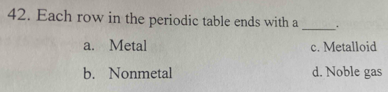 Each row in the periodic table ends with a _.
a. Metal c. Metalloid
b. Nonmetal d. Noble gas