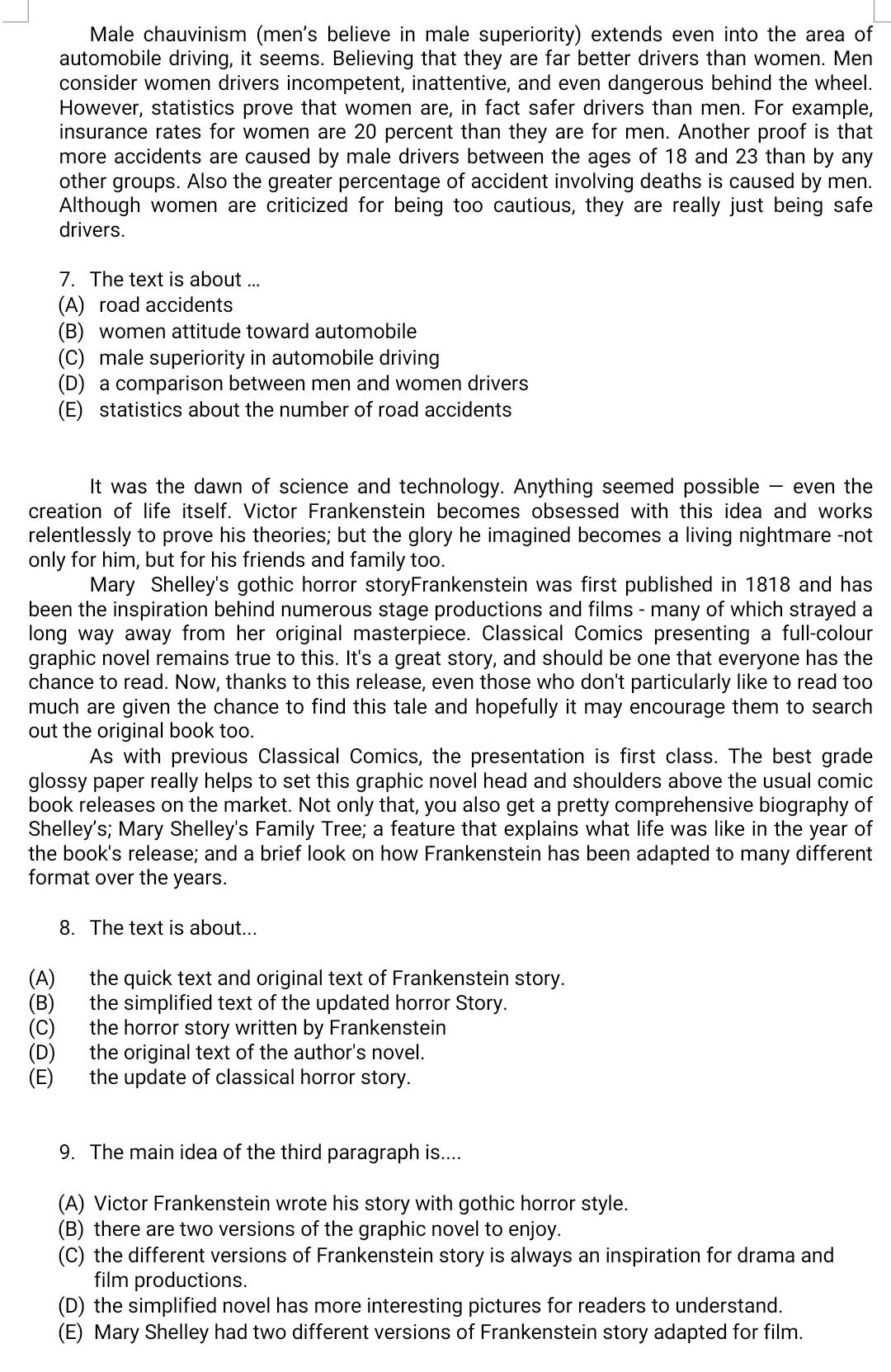 Male chauvinism (men's believe in male superiority) extends even into the area of
automobile driving, it seems. Believing that they are far better drivers than women. Men
consider women drivers incompetent, inattentive, and even dangerous behind the wheel.
However, statistics prove that women are, in fact safer drivers than men. For example,
insurance rates for women are 20 percent than they are for men. Another proof is that
more accidents are caused by male drivers between the ages of 18 and 23 than by any
other groups. Also the greater percentage of accident involving deaths is caused by men.
Although women are criticized for being too cautious, they are really just being safe
drivers.
7. The text is about ...
(A) road accidents
(B) women attitude toward automobile
(C) male superiority in automobile driving
(D) a comparison between men and women drivers
(E) statistics about the number of road accidents
It was the dawn of science and technology. Anything seemed possible — even the
creation of life itself. Victor Frankenstein becomes obsessed with this idea and works
relentlessly to prove his theories; but the glory he imagined becomes a living nightmare -not
only for him, but for his friends and family too.
Mary Shelley's gothic horror storyFrankenstein was first published in 1818 and has
been the inspiration behind numerous stage productions and films - many of which strayed a
long way away from her original masterpiece. Classical Comics presenting a full-colour
graphic novel remains true to this. It's a great story, and should be one that everyone has the
chance to read. Now, thanks to this release, even those who don't particularly like to read too
much are given the chance to find this tale and hopefully it may encourage them to search
out the original book too.
As with previous Classical Comics, the presentation is first class. The best grade
glossy paper really helps to set this graphic novel head and shoulders above the usual comic
book releases on the market. Not only that, you also get a pretty comprehensive biography of
Shelley's; Mary Shelley's Family Tree; a feature that explains what life was like in the year of
the book's release; and a brief look on how Frankenstein has been adapted to many different
format over the years.
8. The text is about...
(A) the quick text and original text of Frankenstein story.
(B) the simplified text of the updated horror Story.
(C) the horror story written by Frankenstein
(D) the original text of the author's novel.
(E) the update of classical horror story.
9. The main idea of the third paragraph is....
(A) Victor Frankenstein wrote his story with gothic horror style.
(B) there are two versions of the graphic novel to enjoy.
(C) the different versions of Frankenstein story is always an inspiration for drama and
film productions.
(D) the simplified novel has more interesting pictures for readers to understand.
(E) Mary Shelley had two different versions of Frankenstein story adapted for film.