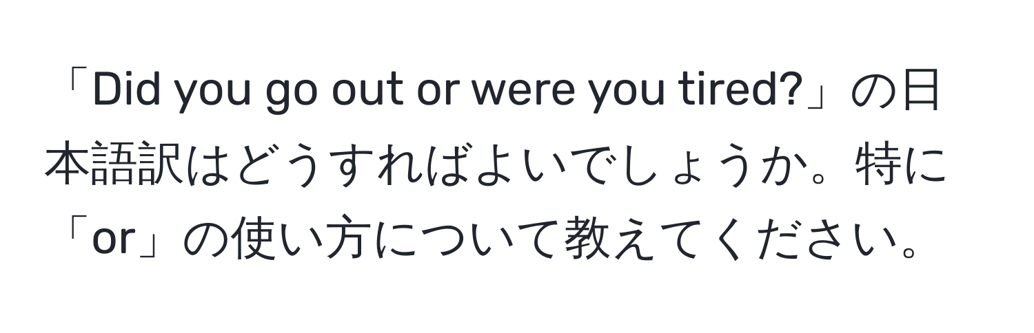 「Did you go out or were you tired?」の日本語訳はどうすればよいでしょうか。特に「or」の使い方について教えてください。