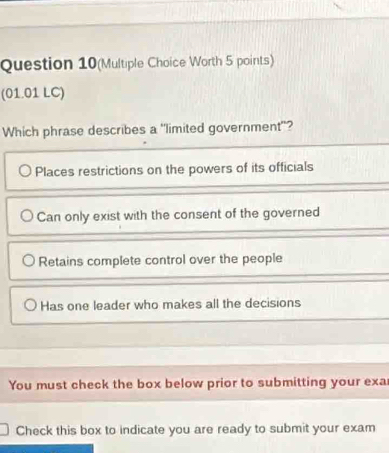 Question 10(Multiple Choice Worth 5 points)
(01.01 LC)
Which phrase describes a "limited government"?
Places restrictions on the powers of its officials
Can only exist with the consent of the governed
Retains complete control over the people
Has one leader who makes all the decisions
You must check the box below prior to submitting your exar
Check this box to indicate you are ready to submit your exam