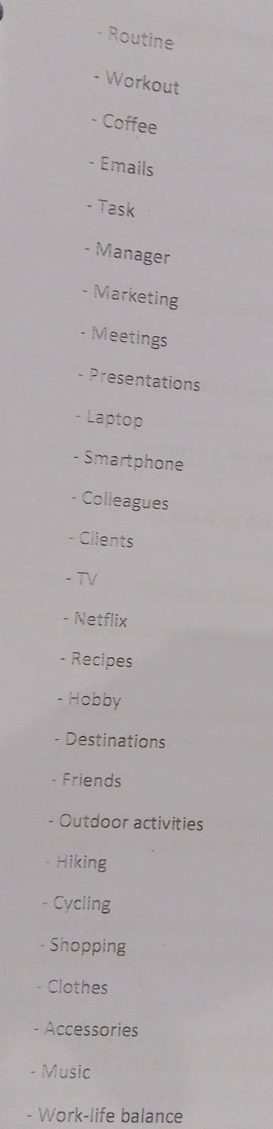 Routine 
- Workout 
- Coffee 
- Emails 
- Task 
- Manager 
- Marketing 
- Meetings 
- Presentations 
- Laptop 
- Smartphone 
Colleagues 
- Clients 
- TV 
- Netflix 
- Recipes 
- Hobby 
- Destinations 
Friends 
- Outdoor activities 
Hiking 
- Cycling 
- Shopping 
- Clothes 
Accessories 
- Music 
- Work-life balance