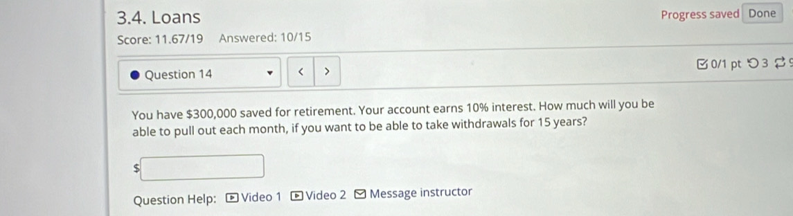 Loans Progress saved Done 
Score: 11.67/19 Answered: 10/15 
Question 14 $300,000 saved for retirement. Your account earns 10% interest. How much will you be 
able to pull out each month, if you want to be able to take withdrawals for 15 years?
$
Question Help: Video 1 * Video 2 - Message instructor