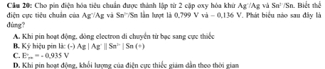 Cho pin điện hóa tiêu chuẩn được thành lập từ 2 cặp oxy hóa khứ Ag/Ag vả Sn^2/Sn n. Biết thể
điện cực tiêu chuân của Ag^+/Ag và Sn^t Sn lần lượt là 0,799 V và -0,136 6 V. Phát biểu nào sau đây là
đúng?
A. Khi pin hoạt động, dòng electron di chuyển từ bạc sang cực thiếc
B. Ký hiệu pin là: (-) Ag|Ag^+||Sn^(2-)|Sn(+)
C. E_r+=-0.935V
D. Khi pin hoạt động, khối lượng của điện cực thiếc giảm dần theo thời gian