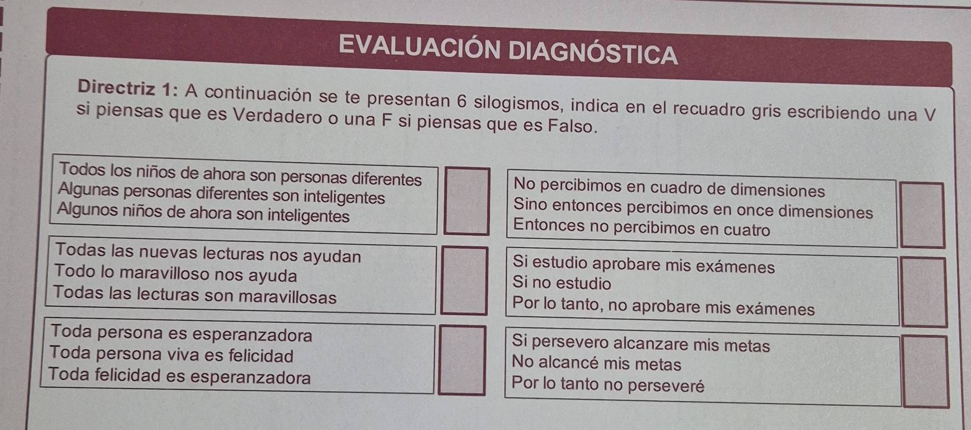 EVALUACIÓN DIAGNÓSTICA 
Directriz 1: A continuación se te presentan 6 silogismos, indica en el recuadro gris escribiendo una V 
si piensas que es Verdadero o una F si piensas que es Falso. 
Todos los niños de ahora son personas diferentes No percibimos en cuadro de dimensiones 
Algunas personas diferentes son inteligentes Sino entonces percibimos en once dimensiones 
Algunos niños de ahora son inteligentes Entonces no percibimos en cuatro 
Todas las nuevas lecturas nos ayudan Si estudio aprobare mis exámenes 
Todo lo maravilloso nos ayuda Si no estudio 
Todas las lecturas son maravillosas Por lo tanto, no aprobare mis exámenes 
Toda persona es esperanzadora Si persevero alcanzare mis metas 
Toda persona viva es felicidad No alcancé mis metas 
Toda felicidad es esperanzadora Por lo tanto no perseveré