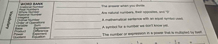 WORD BANK 
Irrational Number 
Real Numbers _The answer when you divide. 
Whole Number 
Rational Number _Are natural numbers, their opposites, and "0". 
Integers 
Ordinal Number 
Order of Operations _A mathematical sentence with an equal symbol used 
Varable Sum 
Base Expression 
Product Difference _A symbol for a number we don't know yet. 
Pawer Exponent 
Quotient Equation _The number or expression in a power that is multiplied by itself. 
1 _ frac 2= =