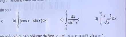 ti khoảng ca 
ân sau:
_ π 
lx; b) ∈tlimits _0^((frac π)2)(cos x-sin x)dx, c) ∈tlimits _ π /6 ^1 dx/sin^2x ; d) ∈tlimits _1^((16)frac x-1)sqrt(x)dx. 
nh phẳng ciới han bởi các đường u=e^xv=xx=0 và x=1.