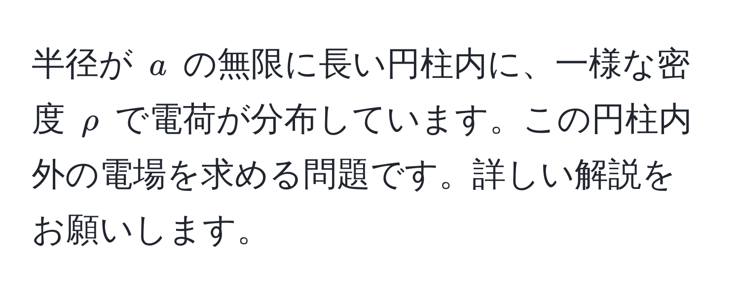 半径が $a$ の無限に長い円柱内に、一様な密度 $rho$ で電荷が分布しています。この円柱内外の電場を求める問題です。詳しい解説をお願いします。