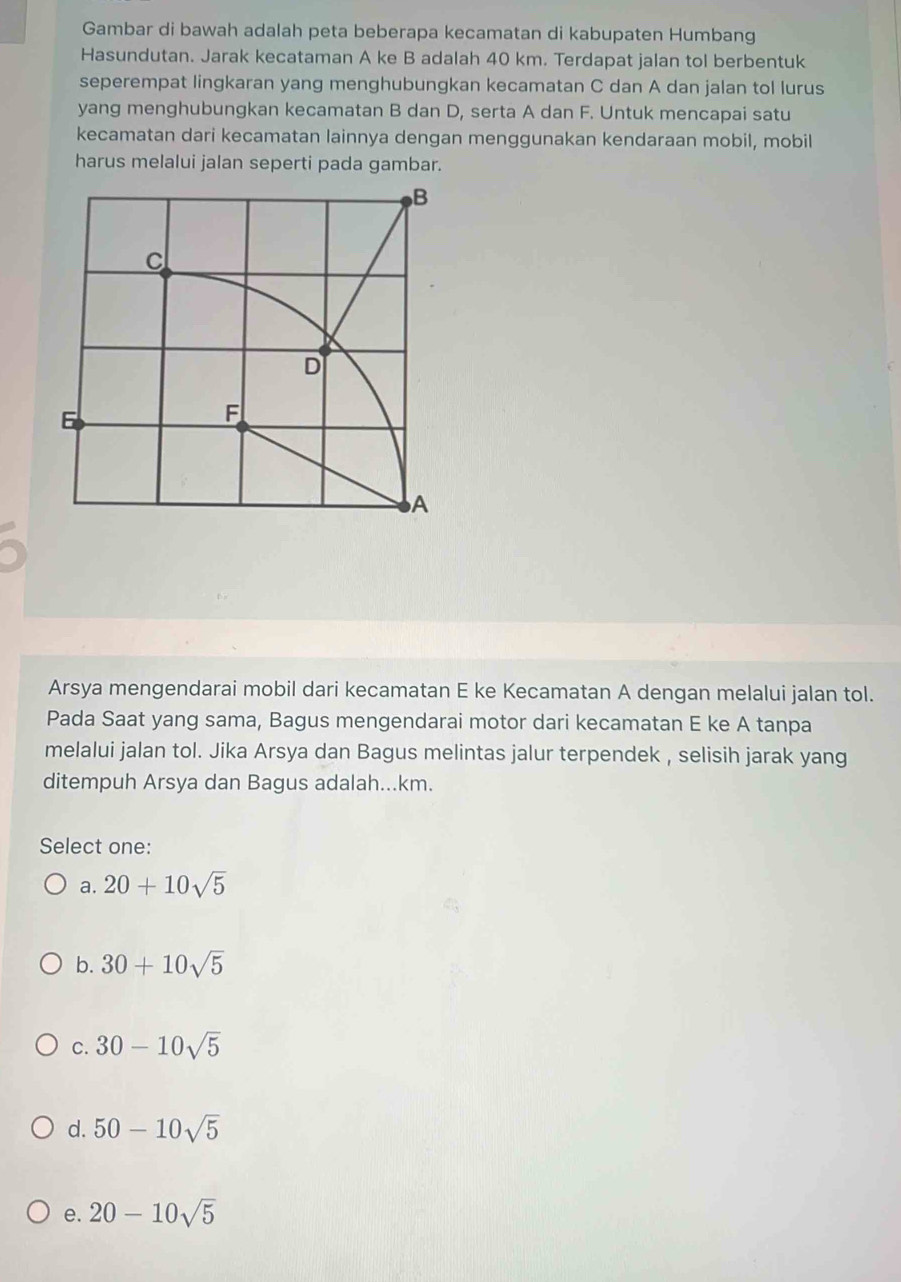 Gambar di bawah adalah peta beberapa kecamatan di kabupaten Humbang
Hasundutan. Jarak kecataman A ke B adalah 40 km. Terdapat jalan tol berbentuk
seperempat lingkaran yang menghubungkan kecamatan C dan A dan jalan tol lurus
yang menghubungkan kecamatan B dan D, serta A dan F. Untuk mencapai satu
kecamatan dari kecamatan lainnya dengan menggunakan kendaraan mobil, mobil
harus melalui jalan seperti pada gambar.
Arsya mengendarai mobil dari kecamatan E ke Kecamatan A dengan melalui jalan tol.
Pada Saat yang sama, Bagus mengendarai motor dari kecamatan E ke A tanpa
melalui jalan tol. Jika Arsya dan Bagus melintas jalur terpendek , selisih jarak yang
ditempuh Arsya dan Bagus adalah...km.
Select one:
a. 20+10sqrt(5)
b. 30+10sqrt(5)
C. 30-10sqrt(5)
d. 50-10sqrt(5)
e. 20-10sqrt(5)