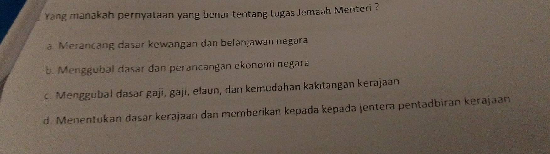 Yang manakah pernyataan yang benar tentang tugas Jemaah Menteri ?
a Merancang dasar kewangan dan belanjawan negara
b. Menggubal dasar dan perancangan ekonomi negara
c. Menggubal dasar gaji, gaji, elaun, dan kemudahan kakitangan kerajaan
d. Menentukan dasar kerajaan dan memberikan kepada kepada jentera pentadbiran kerajaan