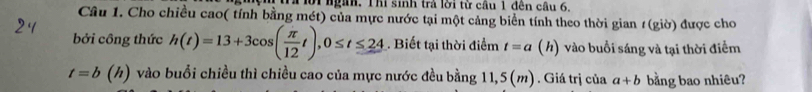 ời ngàh. Thi sinh trả lời từ cầu 1 đên câu 6, 
Câu 1. Cho chiều cao( tính bằng mét) của mực nước tại một cảng biển tính theo thời gian 1(giờ) được cho 
bởi công thức h(t)=13+3cos ( π /12 t), 0≤ t≤ 24 Biết tại thời điểm t=a (h) vào buổi sáng và tại thời điểm
t=b(h) vào buổi chiều thì chiều cao của mực nước đều bằng 11,5(m). Giá trị của a+b bằng bao nhiêu?
