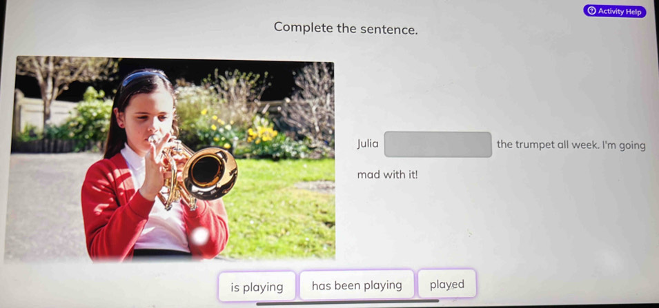 ② Activity Help 
Complete the sentence. 
the trumpet all week. I'm going 
with it! 
is playing has been playing played