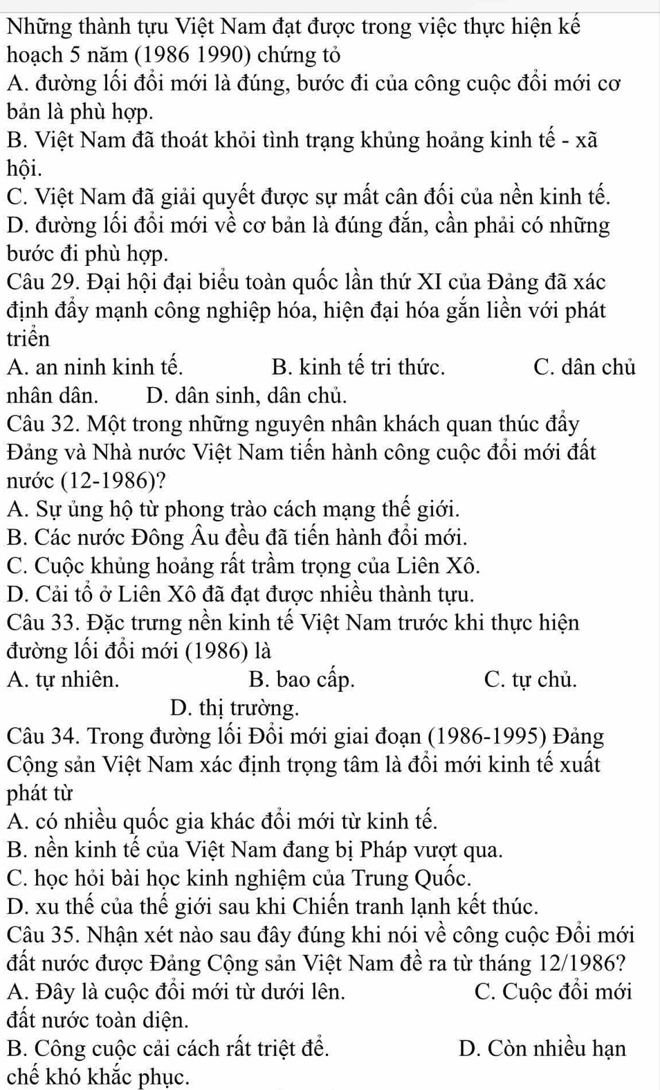 Những thành tựu Việt Nam đạt được trong việc thực hiện kế
hoạch 5 năm (1986 1990) chứng tỏ
A. đường lối đổi mới là đúng, bước đi của công cuộc đổi mới cơ
bản là phù hợp.
B. Việt Nam đã thoát khỏi tình trạng khủng hoảng kinh tế - xã
hội.
C. Việt Nam đã giải quyết được sự mất cân đối của nền kinh tế.
D. đường lối đổi mới về cơ bản là đúng đắn, cần phải có những
bước đi phù hợp.
Câu 29. Đại hội đại biểu toàn quốc lần thứ XI của Đảng đã xác
định đẩy mạnh công nghiệp hóa, hiện đại hóa gắn liền với phát
triển
A. an ninh kinh tế. B. kinh tế tri thức. C. dân chủ
nhân dân. D. dân sinh, dân chủ.
Câu 32. Một trong những nguyên nhân khách quan thúc đẩy
Đảng và Nhà nước Việt Nam tiến hành công cuộc đổi mới đất
nước (12-1986)?
A. Sự ủng hộ từ phong trào cách mạng thế giới.
B. Các nước Đông Âu đều đã tiến hành đổi mới.
C. Cuộc khủng hoảng rất trầm trọng của Liên Xô.
D. Cải tổ ở Liên Xô đã đạt được nhiều thành tựu.
Câu 33. Đặc trưng nền kinh tế Việt Nam trước khi thực hiện
đường lối đổi mới (1986) là
A. tự nhiên. B. bao cấp. C. tự chủ.
D. thị trường.
Câu 34. Trong đường lối Đổi mới giai đoạn (1986-1995) Đảng
Cộng sản Việt Nam xác định trọng tâm là đổi mới kinh tế xuất
phát từ
A. có nhiều quốc gia khác đổi mới từ kinh tế.
B. nền kinh tế của Việt Nam đang bị Pháp vượt qua.
C. học hỏi bài học kinh nghiệm của Trung Quốc.
D. xu thế của thế giới sau khi Chiến tranh lạnh kết thúc.
Câu 35. Nhận xét nào sau đây đúng khi nói về công cuộc Đổi mới
đất nước được Đảng Cộng sản Việt Nam đề ra từ tháng 12/1986?
A. Đây là cuộc đổi mới từ dưới lên. C. Cuộc đổi mới
đất nước toàn diện.
B. Công cuộc cải cách rất triệt để. D. Còn nhiều hạn
chế khó khắc phục.