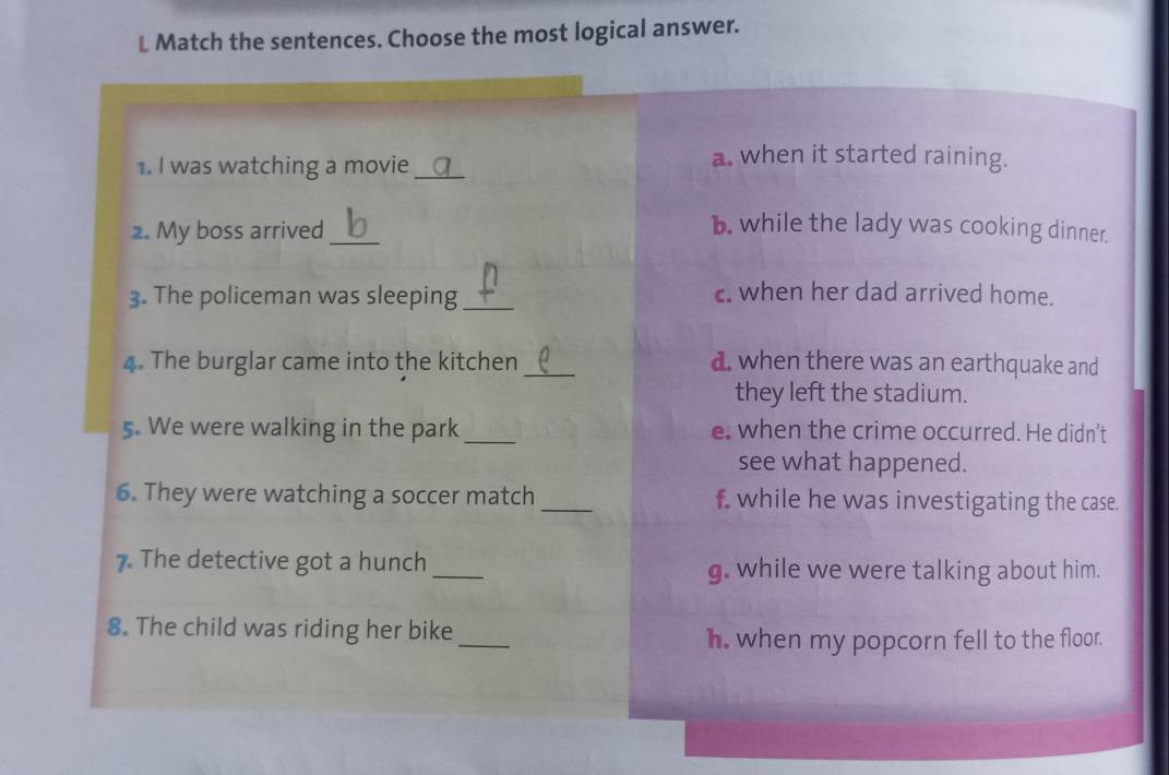 Match the sentences. Choose the most logical answer.
1. I was watching a movie_
a. when it started raining.
2. My boss arrived_ b. while the lady was cooking dinner.
3. The policeman was sleeping_ c. when her dad arrived home.
4. The burglar came into the kitchen _d when there was an earthquake and
they left the stadium.
5. We were walking in the park _e when the crime occurred. He didn’t
see what happened.
6. They were watching a soccer match _f while he was investigating the case.
7. The detective got a hunch_ g. while we were talking about him.
8. The child was riding her bike
_
h. when my popcorn fell to the floor.