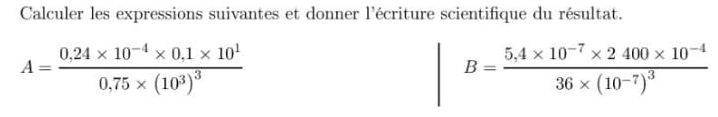 Calculer les expressions suivantes et donner l'écriture scientifique du résultat.
A=frac 0.24* 10^(-4)* 0.1* 10^10.75* (10^3)^3
B=frac 5,4* 10^(-7)* 2400* 10^(-4)36* (10^(-7))^3