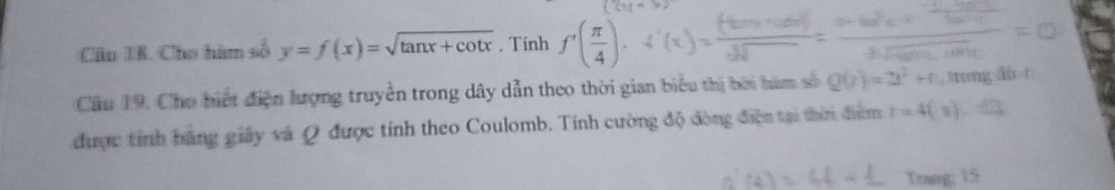 Cầu IR. Cho hàm số y=f(x)=sqrt(tan x+cot x). Tính f'( π /4 ). 
Cầu 19. Cho hiết điện lượng truyền trong dây dẫn theo thời gian biểu thị bởi hàm số Q(t)=2t^2+1 , trung dio t 
được tính bãng giây và Q được tính theo Coulomb. Tính cường độ đòng điện tại thin điểm t=4(t).42
Trang: 15