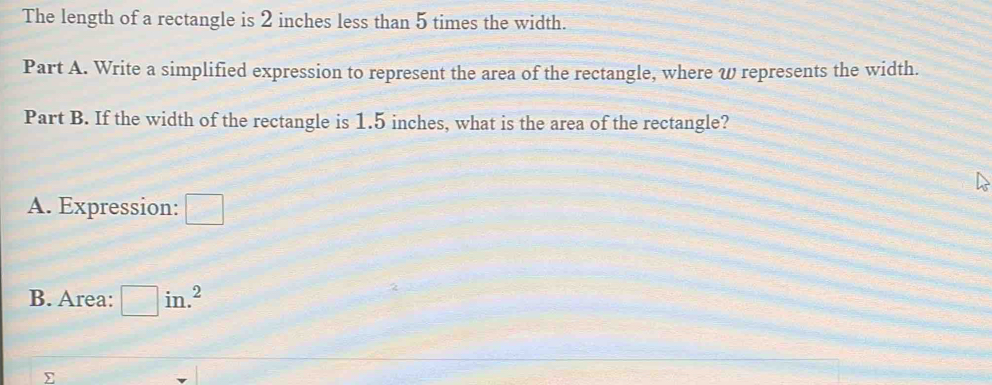 The length of a rectangle is 2 inches less than 5 times the width. 
Part A. Write a simplified expression to represent the area of the rectangle, where ω represents the width. 
Part B. If the width of the rectangle is 1.5 inches, what is the area of the rectangle? 
A. Expression: □ 
B. Area: □ in.^2
∑