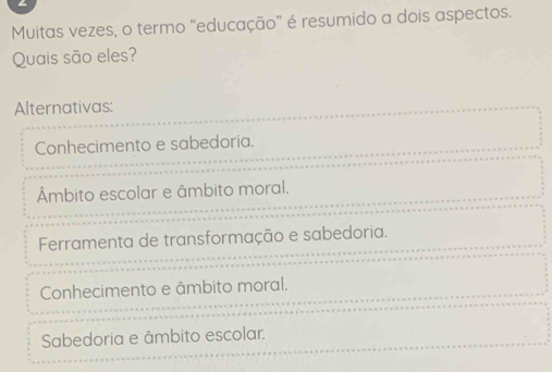 Muitas vezes, o termo "educação" é resumido a dois aspectos.
Quais são eles?
Alternativas:
Conhecimento e sabedoria.
Âmbito escolar e âmbito moral.
Ferramenta de transformação e sabedoria.
Conhecimento e âmbito moral.
Sabedoria e âmbito escolar.