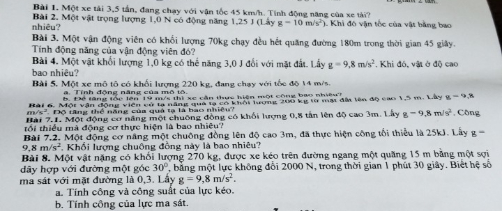 Một xe tải 3,5 tấn, đang chạy với vận tốc 45 km/h. Tính động năng của xe tải?
Bài 2. Một vật trọng lượng 1,0 N có động năng 1,25 J (Lấy g=10m/s^2) 0. Khi đó vận tốc của vật bằng bao
nhiêu?
Bài 3. Một vận động viên có khối lượng 70kg chạy đều hết quãng đường 180m trong thời gian 45 giây.
Tính động năng của vận động viên đó?
Bài 4. Một vật khối lượng 1,0 kg có thế năng 3,0 J đối với mặt đất. Lấy g=9,8m/s^2
bao nhiêu? . Khi đó, vật ở độ cao
Bài 5. Một xe mô tô có khối lượng 220 kg, đang chạy với tốc độ 14 m/s.
a. Tính động năng của mô tô.
b. Để tăng tốc lên 19 m/s thì xe cần thực hiện một công bao nhiệu?
Bài 6. Một vận động viên cử tạ năng quả tạ có khối lượng 200 kg từ mật đất lên độ cao 1,5 m. Lây g=9,8
m/s^2.Độ tăng thể năng của quả tạ là bao nhiêu?
Bài 7.1. Một động cơ nâng một chuông đồng có khối lượng 0,8 tấn lên độ cao 3m. Lấy g=9,8m/s^2 , Công
tối thiểu mà động cơ thực hiện là bao nhiêu?
Bài 7.2. Một động cơ nâng một chuông đồng lên độ cao 3m, đã thực hiện công tối thiểu là 25kJ. Lấy g=
9,8m/s^2. Khối lượng chuông đồng này là bao nhiêu?
Bài 8. Một vật nặng có khối lượng 270 kg, được xe kéo trên đường ngang một quãng 15 m bằng một sợi
dây hợp với đường một góc 30° , bằng một lực không đổi 2000 N, trong thời gian 1 phút 30 giây. Biết hệ số
ma sát với mặt đường là 0,3. Lấy g=9,8m/s^2.
a. Tính công và công suất của lực kéo.
b. Tính công của lực ma sát.